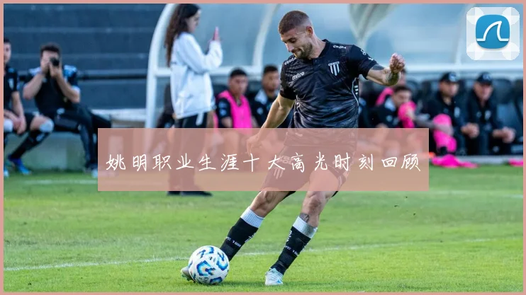 姚明职业生涯十大高光时刻回顾