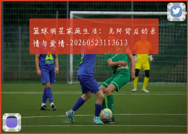 篮球明星家庭生活：光环背后的亲情与爱情_20260523113613