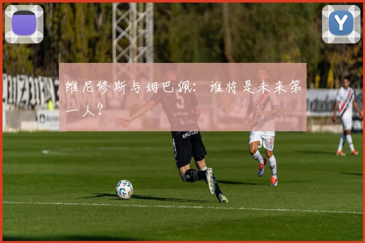 维尼修斯与姆巴佩：谁将是未来第一人？