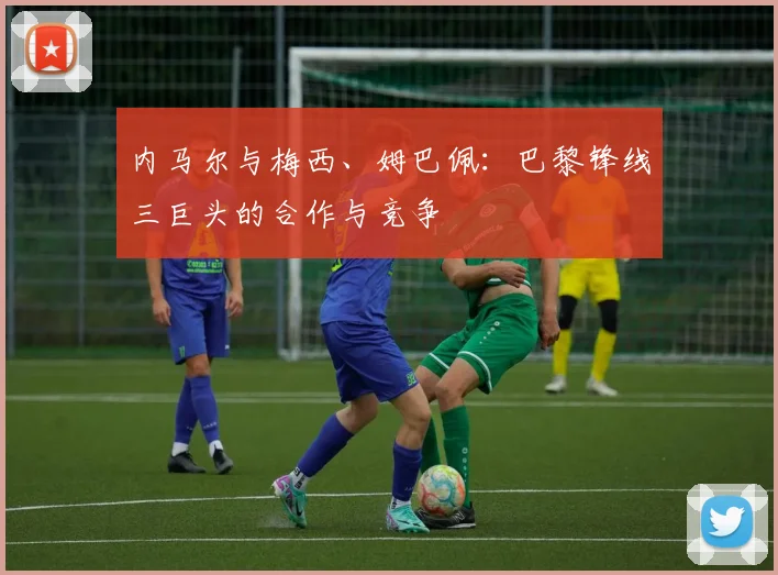 内马尔与梅西、姆巴佩：巴黎锋线三巨头的合作与竞争