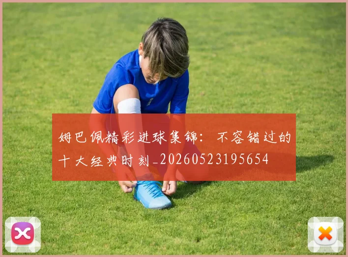 姆巴佩精彩进球集锦：不容错过的十大经典时刻_20260523195654