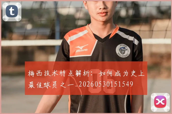 梅西技术特点解析：如何成为史上最佳球员之一_20260530151549