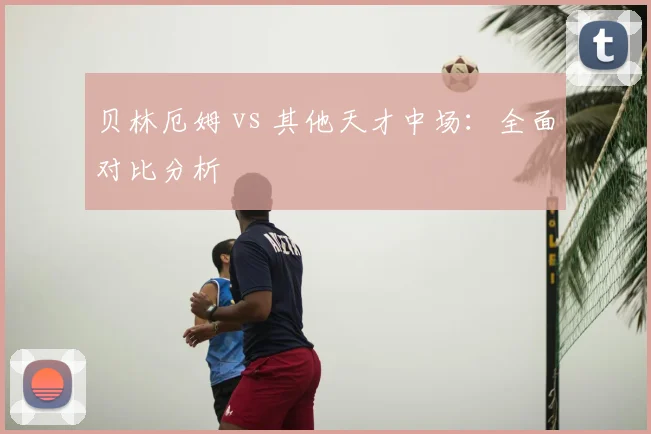 贝林厄姆 vs 其他天才中场：全面对比分析