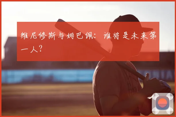 维尼修斯与姆巴佩：谁将是未来第一人？